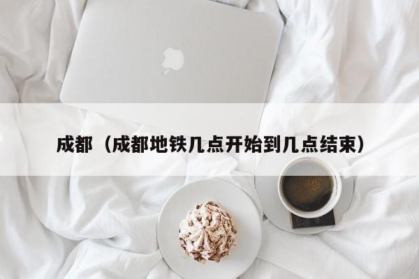 成都（成都地铁几点开始到几点结束）
