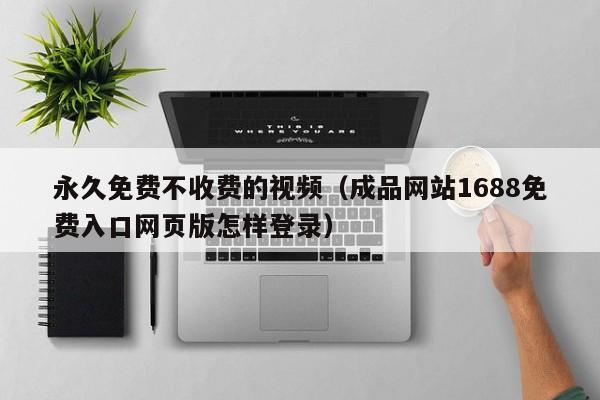 永久免费不收费的视频（成品网站1688免费入口网页版怎样登录）