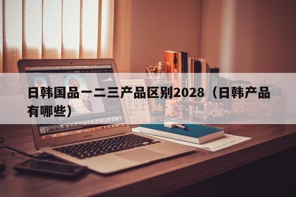 日韩国品一二三产品区别2028（日韩产品有哪些）