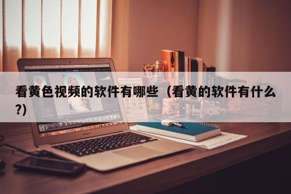 看黄色视频的软件有哪些（看黄的软件有什么?）