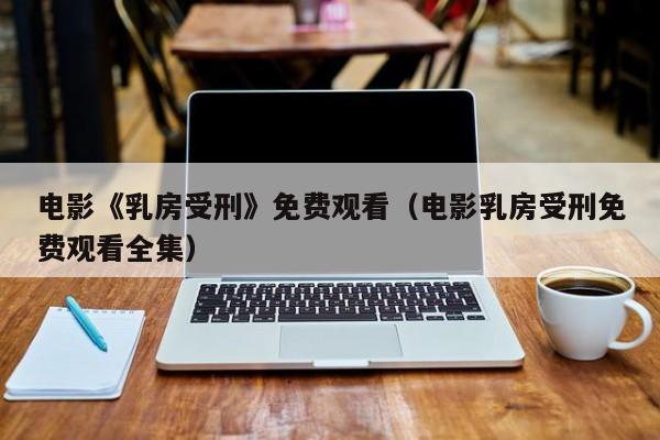 电影《乳房受刑》免费观看（电影乳房受刑免费观看全集）