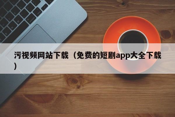 污视频网站下载（免费的短剧app大全下载）