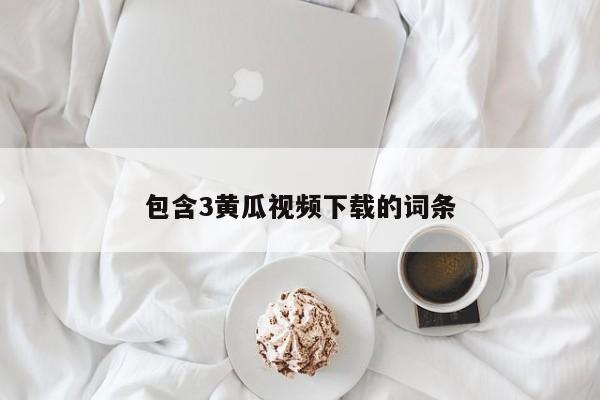包含3黄瓜视频下载的词条