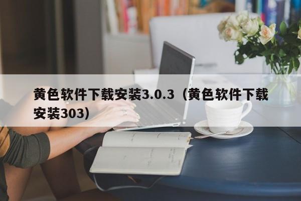 黄色软件下载安装3.0.3(黄色软件下载安装303)