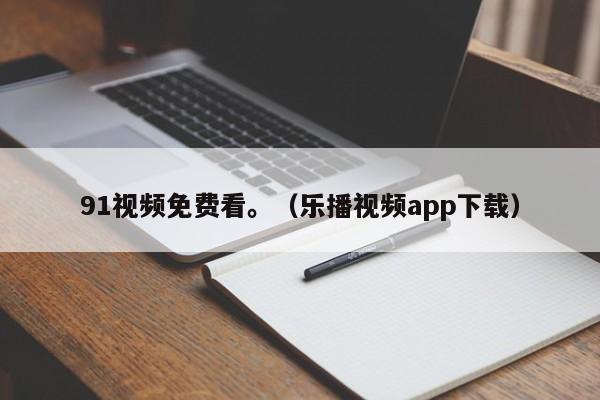 91视频免费看。(乐播视频app下载)