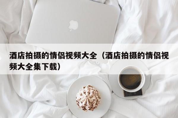 酒店拍摄的情侣视频大全(酒店拍摄的情侣视频大全集下载)