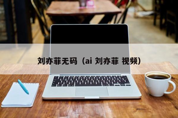 刘亦菲无码(ai 刘亦菲 视频)