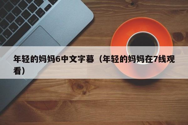 年轻的妈妈6中文字幕(年轻的妈妈在7线观看)