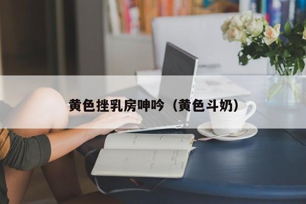 黄色挫乳房呻吟(黄色斗奶)