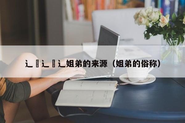 辶喿辶喿辶姐弟的来源(姐弟的俗称)