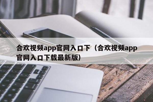 合欢视频app官网入口下(合欢视频app官网入口下载最新版)