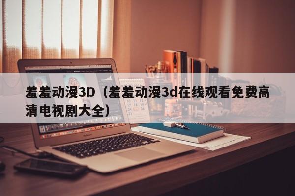 羞羞动漫3D(羞羞动漫3d在线观看免费高清电视剧大全)
