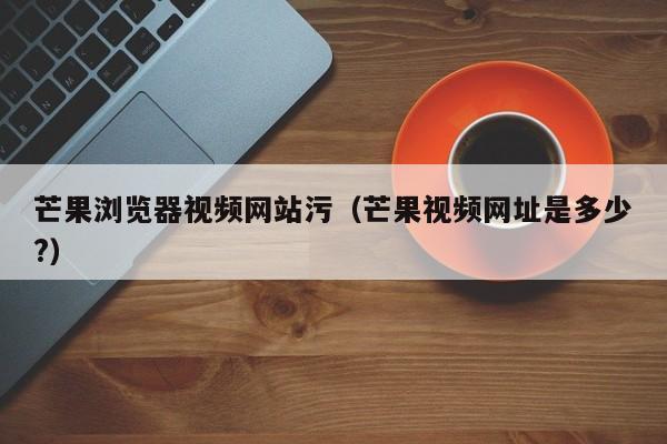 芒果浏览器视频网站污(芒果视频网址是多少?)