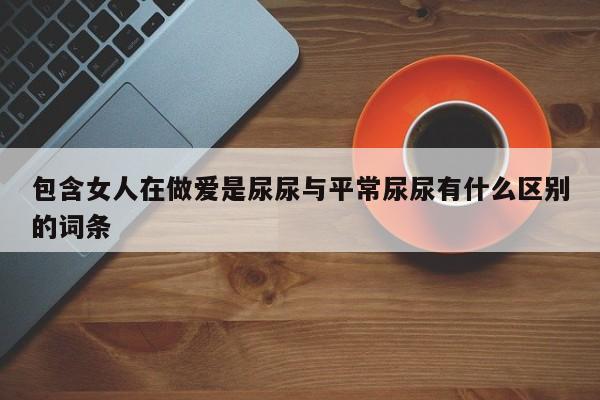 包含女人在做爱是尿尿与平常尿尿有什么区别的词条