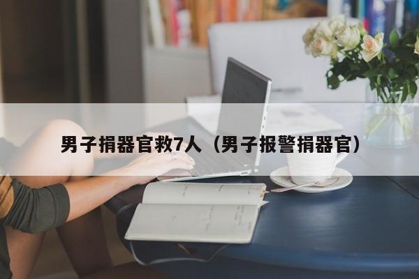 男子捐器官救7人(男子报警捐器官)
