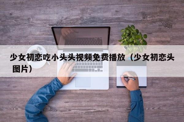 少女初恋吃小头头视频免费播放(少女初恋头 图片)