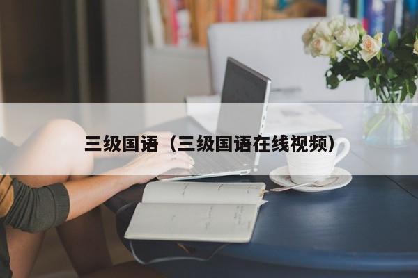 三级国语(三级国语在线视频)