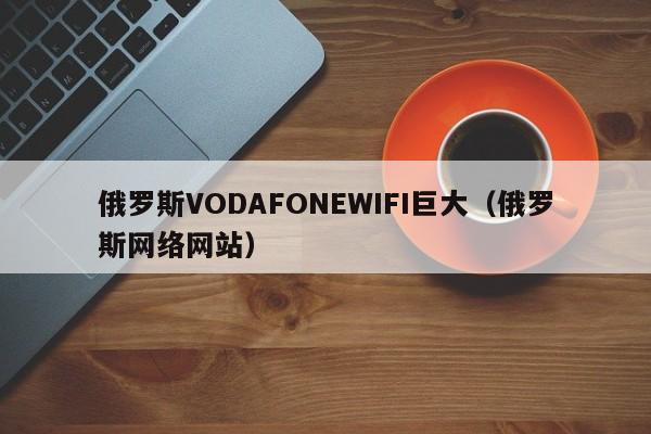 俄罗斯VODAFONEWIFI巨大(俄罗斯网络网站)