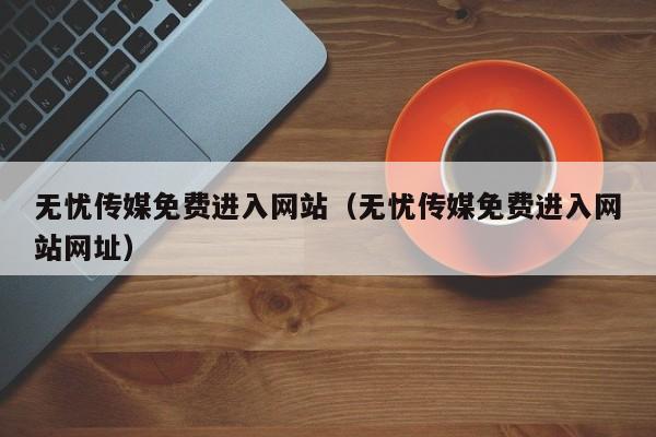 无忧传媒免费进入网站(无忧传媒免费进入网站网址)