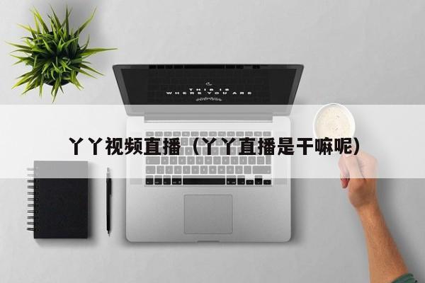 丫丫视频直播(丫丫直播是干嘛呢)