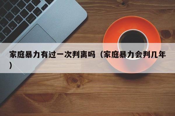 家庭暴力有过一次判离吗(家庭暴力会判几年)