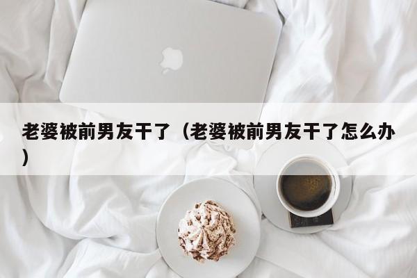 老婆被前男友干了(老婆被前男友干了怎么办)