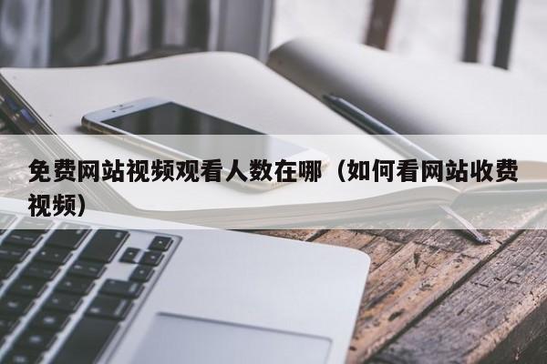 免费网站视频观看人数在哪(如何看网站收费视频)