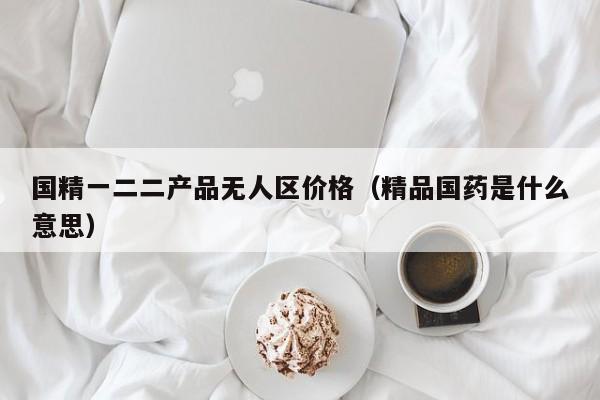 国精一二二产品无人区价格(精品国药是什么意思)
