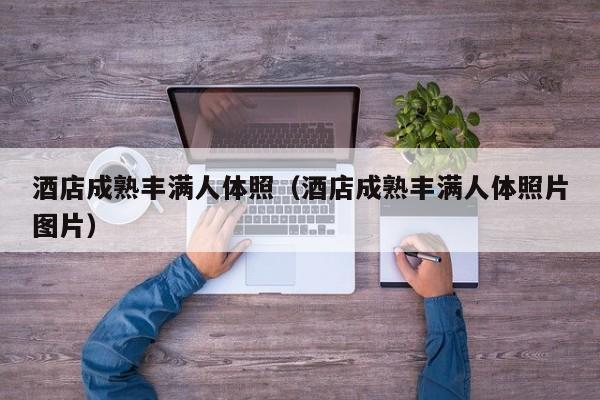 酒店成熟丰满人体照(酒店成熟丰满人体照片图片)