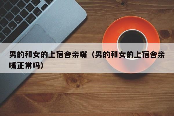 男的和女的上宿舍亲嘴(男的和女的上宿舍亲嘴正常吗)