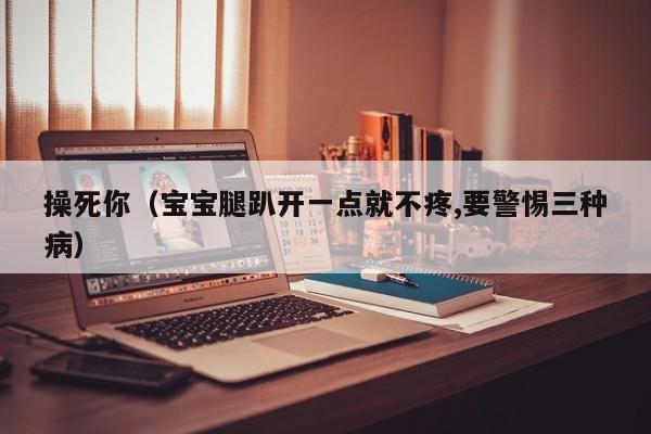操死你(宝宝腿趴开一点就不疼,要警惕三种病)