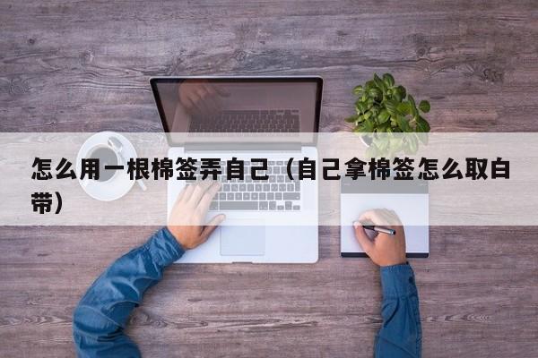 怎么用一根棉签弄自己(自己拿棉签怎么取白带)