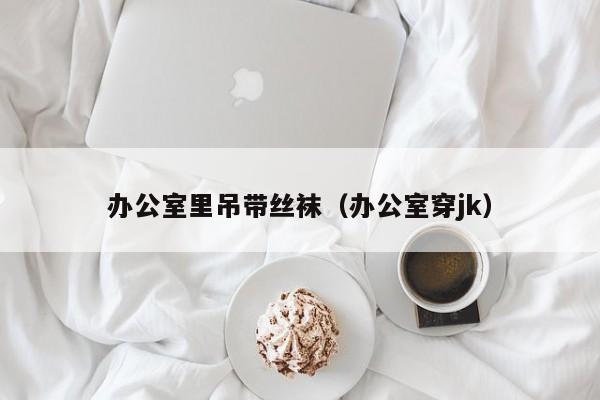 办公室里吊带丝袜(办公室穿jk)