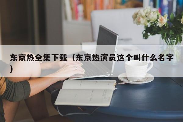 东京热全集下载(东京热演员这个叫什么名字)