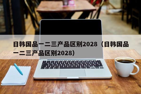 日韩国品一二三产品区别2028(日韩国品一二三产品区别2028)