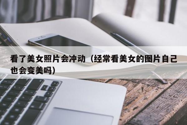 看了美女照片会冲动(经常看美女的图片自己也会变美吗)