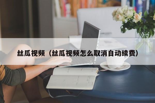 丝瓜视频(丝瓜视频怎么取消自动续费)