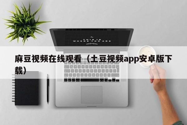 麻豆视频在线观看(土豆视频app安卓版下载)