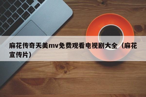麻花传奇天美mv免费观看电视剧大全(麻花宣传片)
