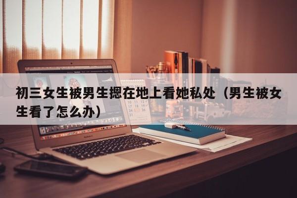 初三女生被男生摁在地上看她私处(男生被女生看了怎么办)