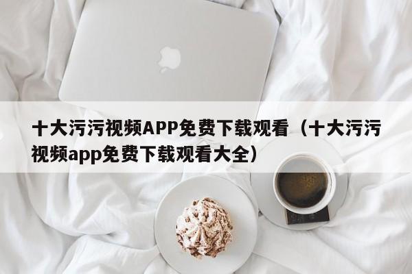 十大污污视频APP免费下载观看(十大污污视频app免费下载观看大全)