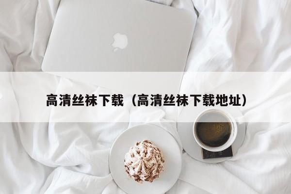 高清丝袜下载(高清丝袜下载地址)