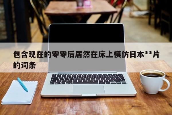 包含现在的零零后居然在床上模仿日本**片的词条