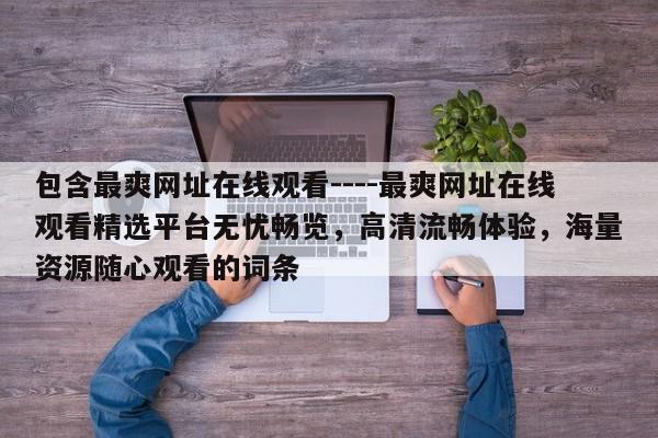 包含最爽网址在线观看----最爽网址在线观看精选平台无忧畅览,高清流畅体验,海量资源随心观看的词条