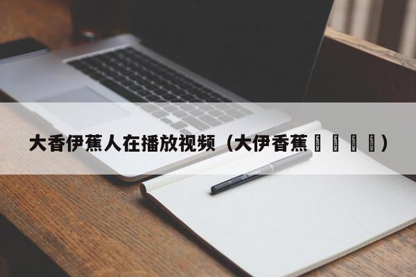 大香伊蕉人在播放视频(大伊香蕉🍌)