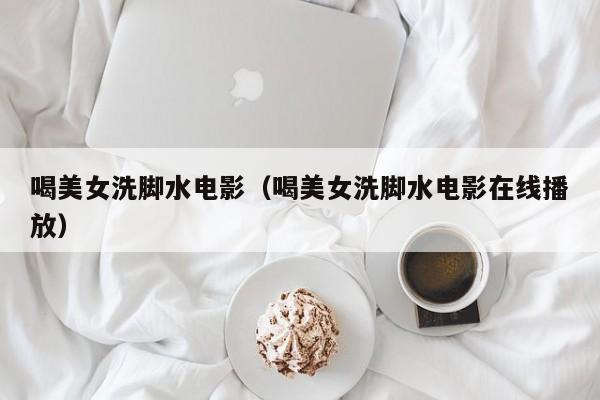 喝美女洗脚水电影(喝美女洗脚水电影在线播放)