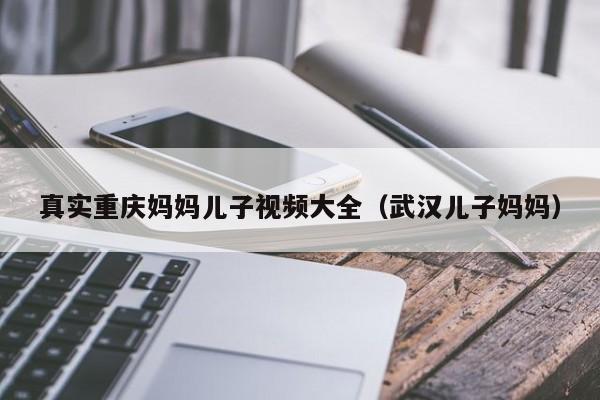 真实重庆妈妈儿子视频大全(武汉儿子妈妈)