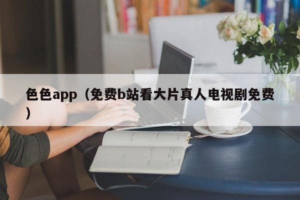 色色app(免费b站看大片真人电视剧免费)