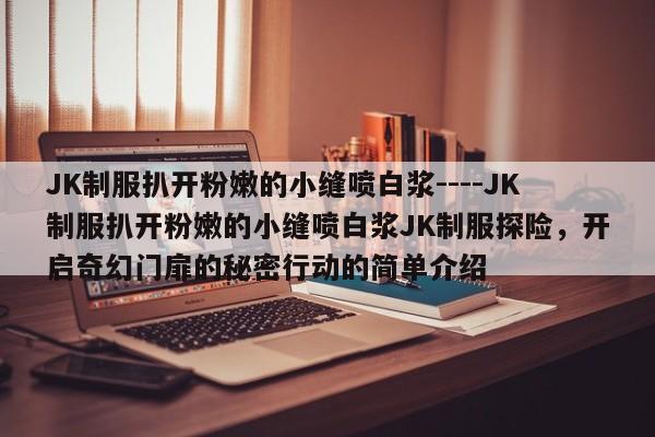 JK制服扒开粉嫩的小缝喷白浆----JK制服扒开粉嫩的小缝喷白浆JK制服探险,开启奇幻门扉的秘密行动的简单介绍
