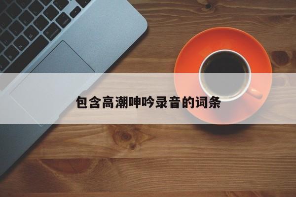 包含高潮呻吟录音的词条